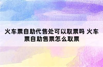火车票自助代售处可以取票吗 火车票自助售票怎么取票
